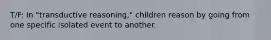 T/F: In "transductive reasoning," children reason by going from one specific isolated event to another.