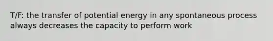 T/F: the transfer of potential energy in any spontaneous process always decreases the capacity to perform work