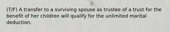 (T/F) A transfer to a surviving spouse as trustee of a trust for the benefit of her children will qualify for the unlimited marital deduction.