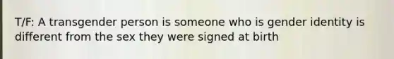 T/F: A transgender person is someone who is gender identity is different from the sex they were signed at birth