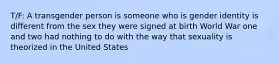 T/F: A transgender person is someone who is gender identity is different from the sex they were signed at birth World War one and two had nothing to do with the way that sexuality is theorized in the United States