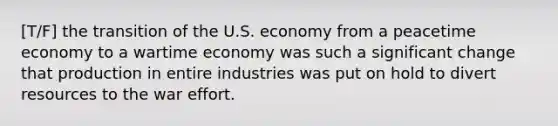 [T/F] the transition of the U.S. economy from a peacetime economy to a wartime economy was such a significant change that production in entire industries was put on hold to divert resources to the war effort.