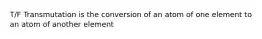 T/F Transmutation is the conversion of an atom of one element to an atom of another element