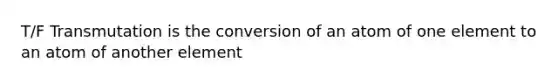 T/F Transmutation is the conversion of an atom of one element to an atom of another element