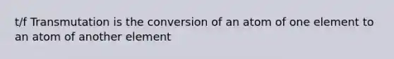t/f Transmutation is the conversion of an atom of one element to an atom of another element