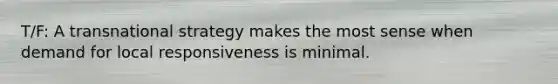 T/F: A transnational strategy makes the most sense when demand for local responsiveness is minimal.