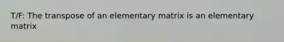 T/F: The transpose of an elementary matrix is an elementary matrix