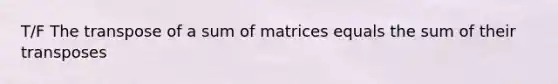 T/F The transpose of a sum of matrices equals the sum of their transposes