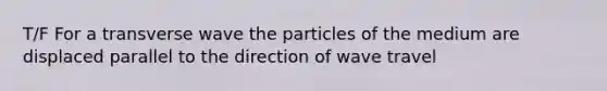 T/F For a transverse wave the particles of the medium are displaced parallel to the direction of wave travel