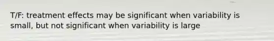 T/F: treatment effects may be significant when variability is small, but not significant when variability is large