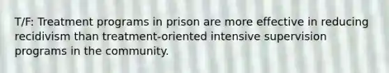 T/F: Treatment programs in prison are more effective in reducing recidivism than treatment-oriented intensive supervision programs in the community.