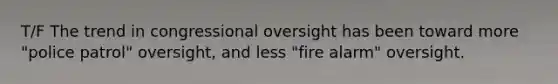 T/F The trend in congressional oversight has been toward more "police patrol" oversight, and less "fire alarm" oversight.