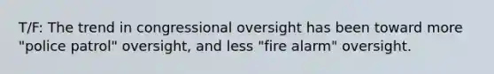 T/F: The trend in congressional oversight has been toward more "police patrol" oversight, and less "fire alarm" oversight.