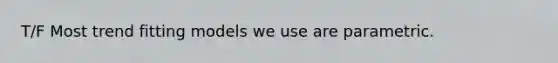 T/F Most trend fitting models we use are parametric.