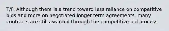 T/F: Although there is a trend toward less reliance on competitive bids and more on negotiated longer-term agreements, many contracts are still awarded through the competitive bid process.