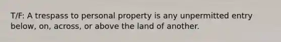 T/F: A trespass to personal property is any unpermitted entry below, on, across, or above the land of another.