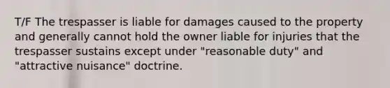 T/F The trespasser is liable for damages caused to the property and generally cannot hold the owner liable for injuries that the trespasser sustains except under "reasonable duty" and "attractive nuisance" doctrine.