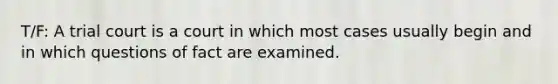 T/F: A trial court is a court in which most cases usually begin and in which questions of fact are examined.