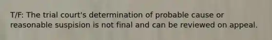 T/F: The trial court's determination of probable cause or reasonable suspision is not final and can be reviewed on appeal.