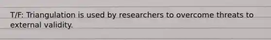 T/F: Triangulation is used by researchers to overcome threats to external validity.