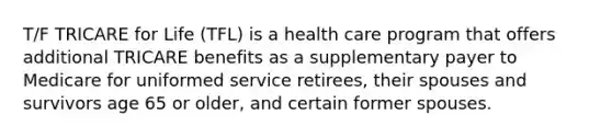 T/F TRICARE for Life (TFL) is a health care program that offers additional TRICARE benefits as a supplementary payer to Medicare for uniformed service retirees, their spouses and survivors age 65 or older, and certain former spouses.