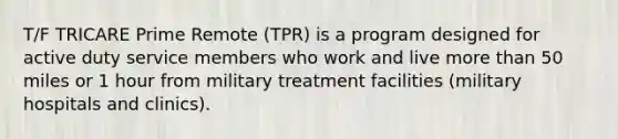 T/F TRICARE Prime Remote (TPR) is a program designed for active duty service members who work and live more than 50 miles or 1 hour from military treatment facilities (military hospitals and clinics).