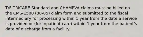 T/F TRICARE Standard and CHAMPVA claims must be billed on the CMS-1500 (08-05) claim form and submitted to the fiscal intermediary for processing within 1 year from the date a service is provided or (for inpatient care) within 1 year from the patient's date of discharge from a facility.