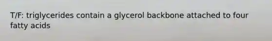 T/F: triglycerides contain a glycerol backbone attached to four fatty acids