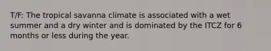 T/F: The tropical savanna climate is associated with a wet summer and a dry winter and is dominated by the ITCZ for 6 months or less during the year.