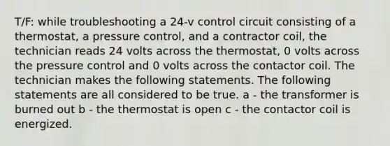 T/F: while troubleshooting a 24-v control circuit consisting of a thermostat, a pressure control, and a contractor coil, the technician reads 24 volts across the thermostat, 0 volts across the pressure control and 0 volts across the contactor coil. The technician makes the following statements. The following statements are all considered to be true. a - the transformer is burned out b - the thermostat is open c - the contactor coil is energized.