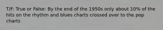 T/F: True or False: By the end of the 1950s only about 10% of the hits on the rhythm and blues charts crossed over to the pop charts