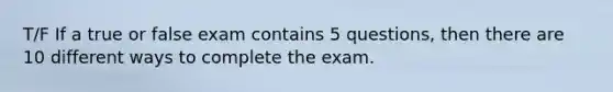 T/F If a true or false exam contains 5 questions, then there are 10 different ways to complete the exam.