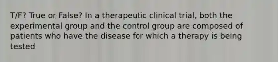 T/F? True or False? In a therapeutic clinical trial, both the experimental group and the control group are composed of patients who have the disease for which a therapy is being tested