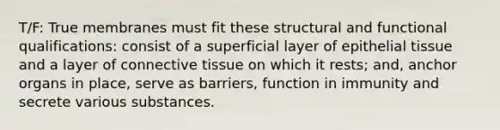 T/F: True membranes must fit these structural and functional qualifications: consist of a superficial layer of epithelial tissue and a layer of connective tissue on which it rests; and, anchor organs in place, serve as barriers, function in immunity and secrete various substances.