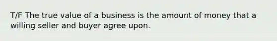 T/F The true value of a business is the amount of money that a willing seller and buyer agree upon.