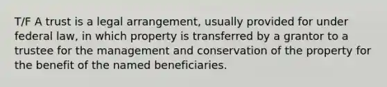 T/F A trust is a legal arrangement, usually provided for under federal law, in which property is transferred by a grantor to a trustee for the management and conservation of the property for the benefit of the named beneficiaries.