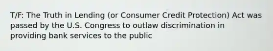 T/F: The Truth in Lending (or Consumer Credit Protection) Act was passed by the U.S. Congress to outlaw discrimination in providing bank services to the public