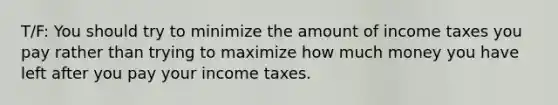 T/F: You should try to minimize the amount of income taxes you pay rather than trying to maximize how much money you have left after you pay your income taxes.