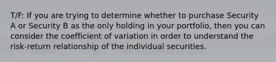 T/F: If you are trying to determine whether to purchase Security A or Security B as the only holding in your portfolio, then you can consider the coefficient of variation in order to understand the risk-return relationship of the individual securities.