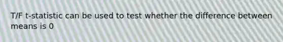 T/F t-statistic can be used to test whether the difference between means is 0