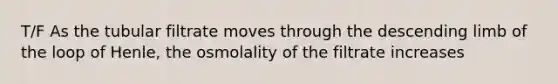 T/F As the tubular filtrate moves through the descending limb of the loop of Henle, the osmolality of the filtrate increases