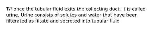 T/f once the tubular fluid exits the collecting duct, it is called urine. Urine consists of solutes and water that have been filterated as filtate and secreted into tubular fluid