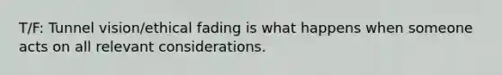 T/F: Tunnel vision/ethical fading is what happens when someone acts on all relevant considerations.