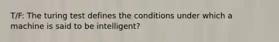 T/F: The turing test defines the conditions under which a machine is said to be intelligent?