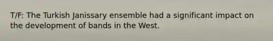 T/F: The Turkish Janissary ensemble had a significant impact on the development of bands in the West.