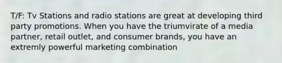 T/F: Tv Stations and radio stations are great at developing third party promotions. When you have the triumvirate of a media partner, retail outlet, and consumer brands, you have an extremly powerful marketing combination