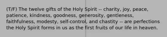 (T/F) The twelve gifts of the Holy Spirit -- charity, joy, peace, patience, kindness, goodness, generosity, gentleness, faithfulness, modesty, self-control, and chastity -- are perfections the Holy Spirit forms in us as the first fruits of our life in heaven.