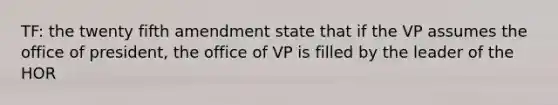 TF: the twenty fifth amendment state that if the VP assumes the office of president, the office of VP is filled by the leader of the HOR