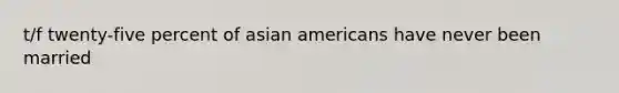 t/f twenty-five percent of asian americans have never been married