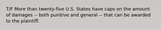 T/F More than twenty-five U.S. States have caps on the amount of damages -- both punitive and general -- that can be awarded to the plaintiff.